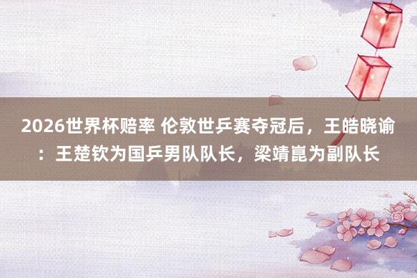 2026世界杯赔率 伦敦世乒赛夺冠后,王皓晓谕:王楚钦为国乒男队队长,梁靖崑为副队长
