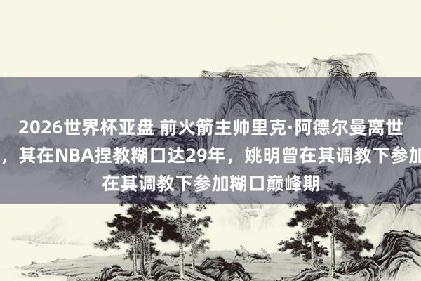 2026世界杯亚盘 前火箭主帅里克·阿德尔曼离世,享年79岁,其在NBA捏教糊口达29年,姚明曾在其调教下参加糊口巅峰期