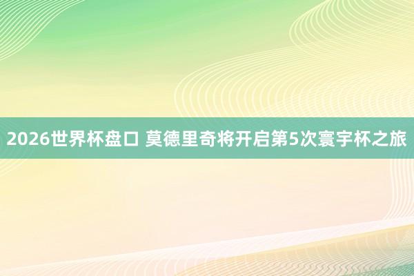 2026世界杯盘口 莫德里奇将开启第5次寰宇杯之旅