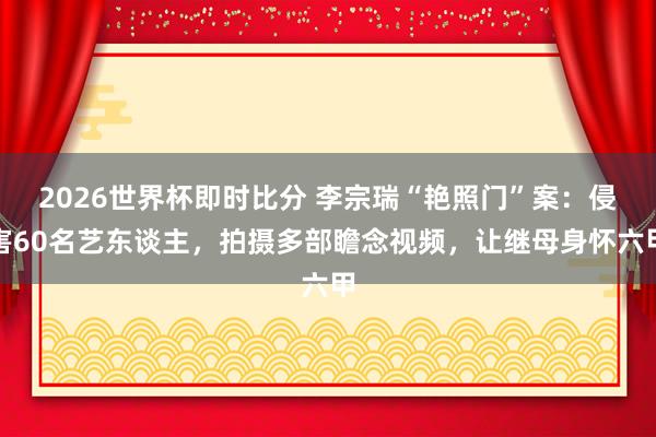 2026世界杯即时比分 李宗瑞“艳照门”案:侵害60名艺东谈主,拍摄多部瞻念视频,让继母身怀六甲