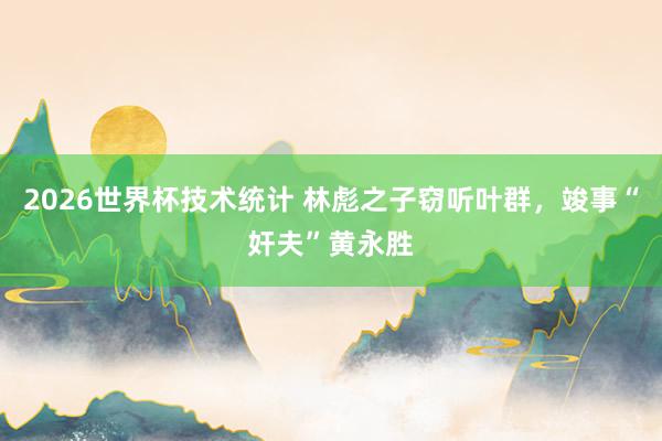 2026世界杯技术统计 林彪之子窃听叶群,竣事“奸夫”黄永胜