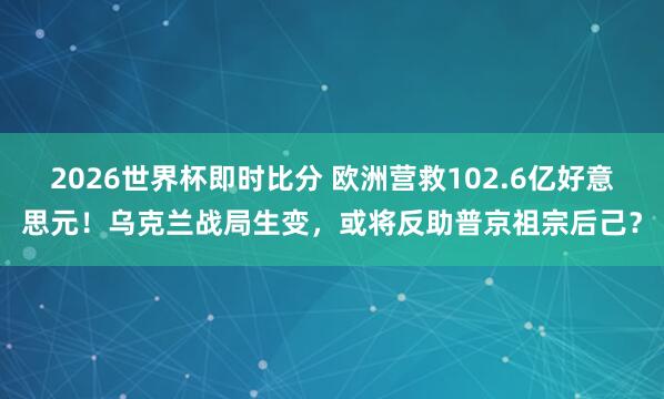 2026世界杯即时比分 欧洲营救102.6亿好意思元!乌克兰战局生变,或将反助普京祖宗后己?