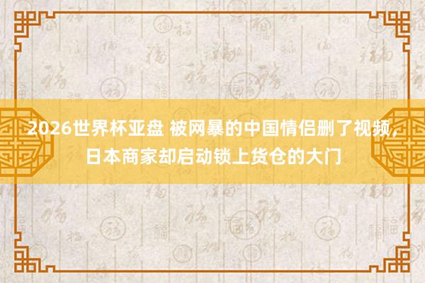 2026世界杯亚盘 被网暴的中国情侣删了视频,日本商家却启动锁上货仓的大门
