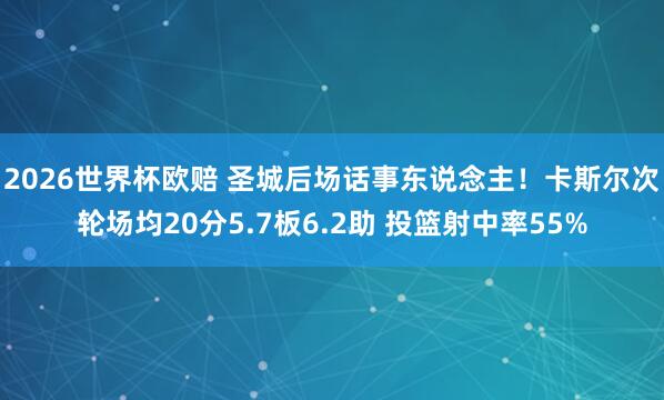2026世界杯欧赔 圣城后场话事东说念主!卡斯尔次轮场均20分5.7板6.2助 投篮射中率55%