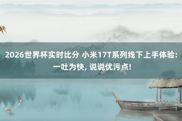 2026世界杯实时比分 小米17T系列线下上手体验: 一吐为快, 说说优污点!