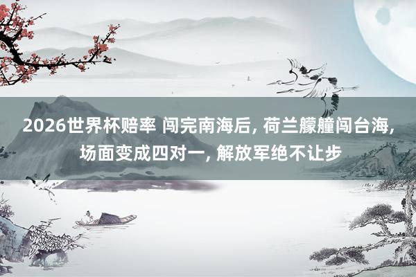 2026世界杯赔率 闯完南海后, 荷兰艨艟闯台海, 场面变成四对一, 解放军绝不让步