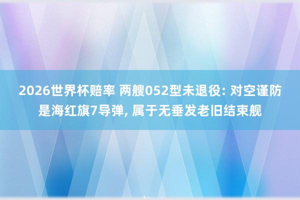 2026世界杯赔率 两艘052型未退役: 对空谨防是海红旗7导弹, 属于无垂发老旧结束舰