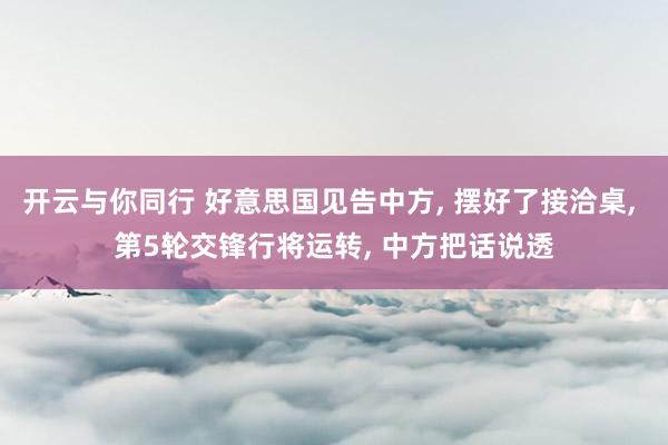 开云与你同行 好意思国见告中方, 摆好了接洽桌, 第5轮交锋行将运转, 中方把话说透