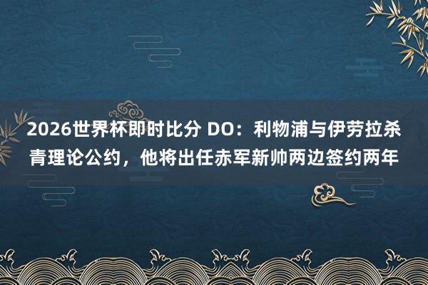 2026世界杯即时比分 DO:利物浦与伊劳拉杀青理论公约,他将出任赤军新帅两边签约两年