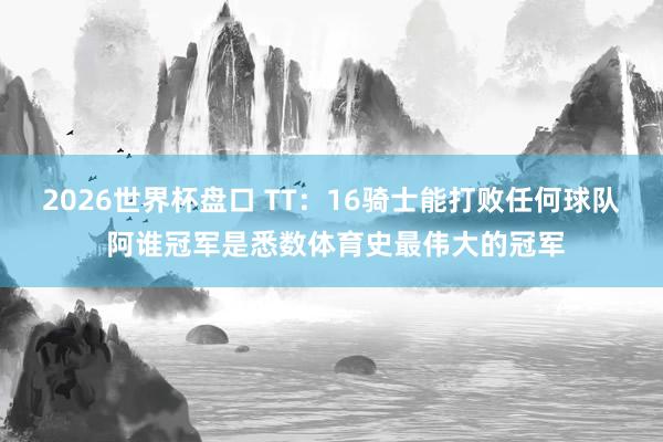 2026世界杯盘口 TT:16骑士能打败任何球队 阿谁冠军是悉数体育史最伟大的冠军
