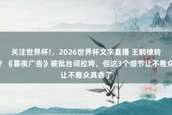关注世界杯!,2026世界杯文字直播 王鹤棣转型成败?《暮夜广告》被批台词拉垮,但这3个细节让不雅众真香了