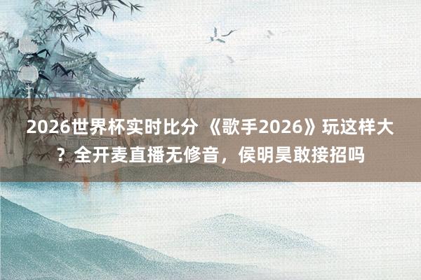 2026世界杯实时比分 《歌手2026》玩这样大?全开麦直播无修音,侯明昊敢接招吗