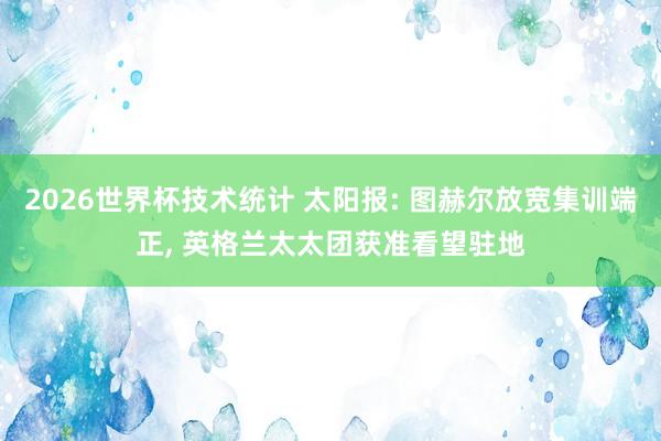 2026世界杯技术统计 太阳报: 图赫尔放宽集训端正, 英格兰太太团获准看望驻地