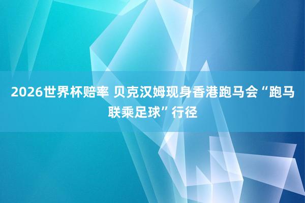 2026世界杯赔率 贝克汉姆现身香港跑马会“跑马联乘足球”行径