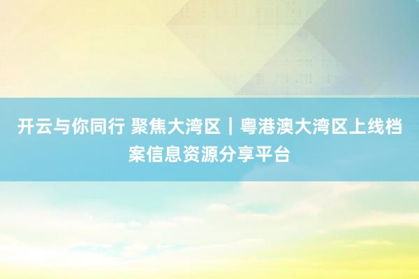 开云与你同行 聚焦大湾区|粤港澳大湾区上线档案信息资源分享平台