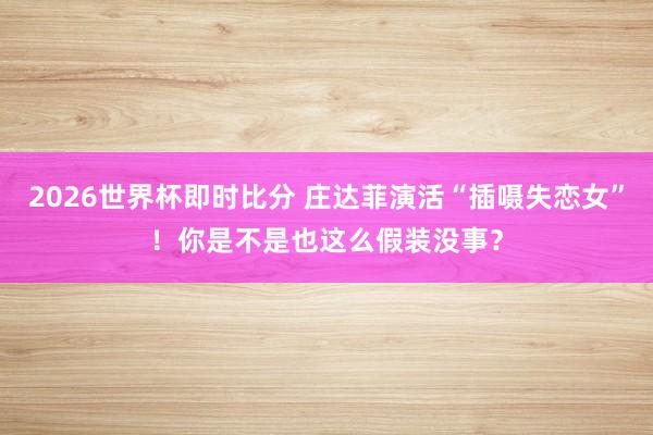 2026世界杯即时比分 庄达菲演活“插嗫失恋女”!你是不是也这么假装没事?