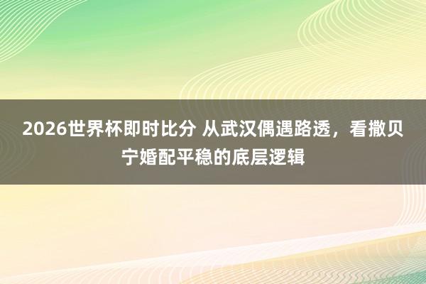 2026世界杯即时比分 从武汉偶遇路透,看撒贝宁婚配平稳的底层逻辑