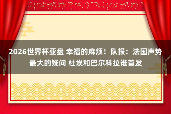 2026世界杯亚盘 幸福的麻烦!队报:法国声势最大的疑问 杜埃和巴尔科拉谁首发