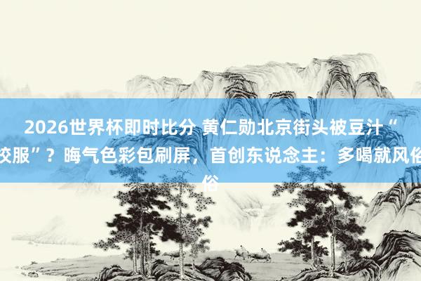 2026世界杯即时比分 黄仁勋北京街头被豆汁“校服”?晦气色彩包刷屏,首创东说念主:多喝就风俗
