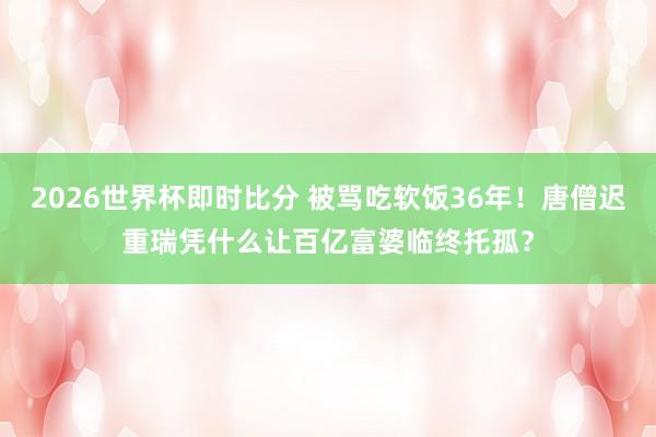 2026世界杯即时比分 被骂吃软饭36年!唐僧迟重瑞凭什么让百亿富婆临终托孤?