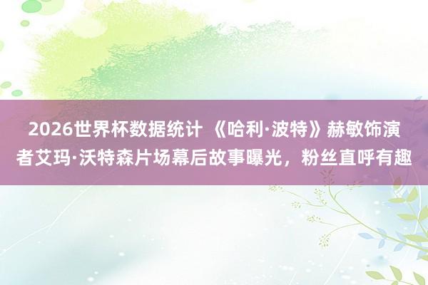 2026世界杯数据统计 《哈利·波特》赫敏饰演者艾玛·沃特森片场幕后故事曝光,粉丝直呼有趣