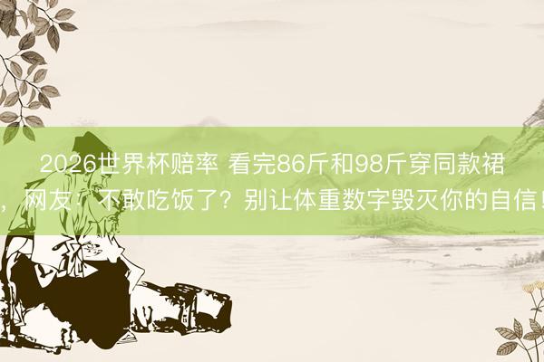 2026世界杯赔率 看完86斤和98斤穿同款裙,网友:不敢吃饭了?别让体重数字毁灭你的自信!