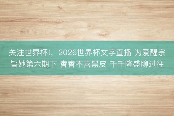 关注世界杯!,2026世界杯文字直播 为爱醒宗旨她第六期下 睿睿不喜黑皮 千千隆盛聊过往