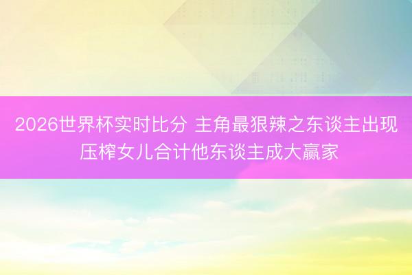2026世界杯实时比分 主角最狠辣之东谈主出现 压榨女儿合计他东谈主成大赢家