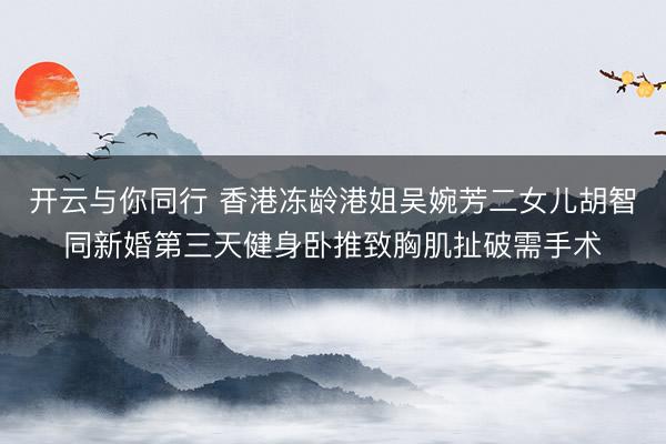 开云与你同行 香港冻龄港姐吴婉芳二女儿胡智同新婚第三天健身卧推致胸肌扯破需手术