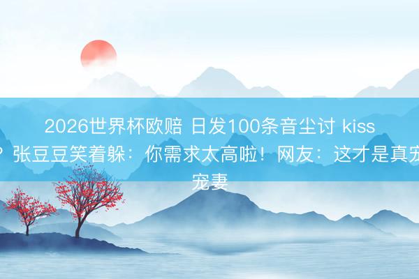 2026世界杯欧赔 日发100条音尘讨 kisses?张豆豆笑着躲:你需求太高啦!网友:这才是真宠妻