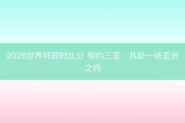 2026世界杯即时比分 相约三亚:共赴一场亚洲之约