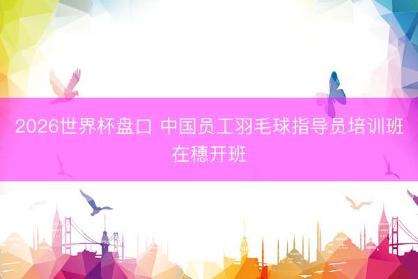 2026世界杯盘口 中国员工羽毛球指导员培训班在穗开班