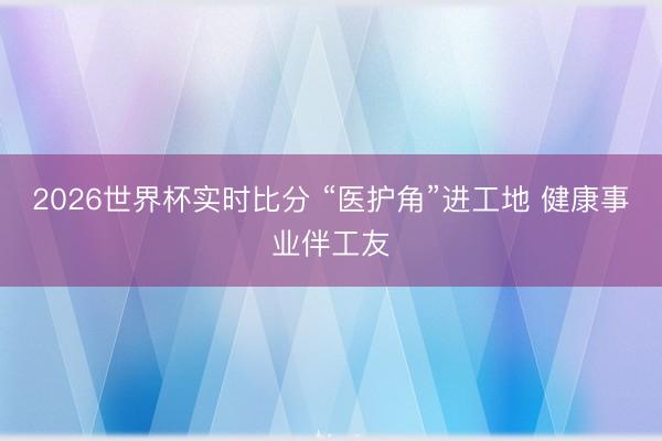 2026世界杯实时比分 “医护角”进工地 健康事业伴工友