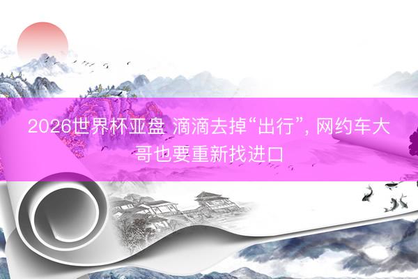 2026世界杯亚盘 滴滴去掉“出行”, 网约车大哥也要重新找进口
