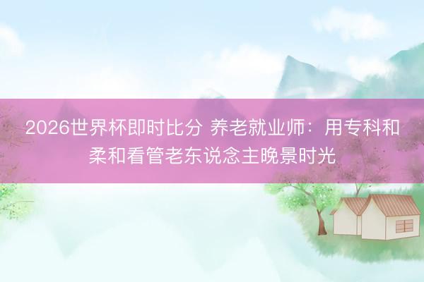 2026世界杯即时比分 养老就业师:用专科和柔和看管老东说念主晚景时光