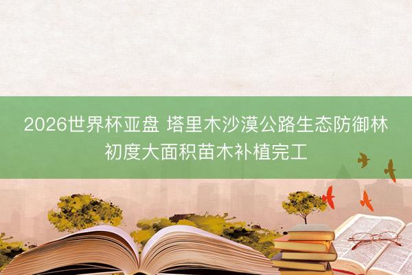 2026世界杯亚盘 塔里木沙漠公路生态防御林初度大面积苗木补植完工