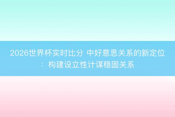 2026世界杯实时比分 中好意思关系的新定位:构建设立性计谋稳固关系