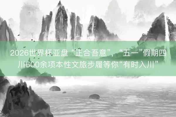 2026世界杯亚盘 “正合吾意”,“五一”假期四川600余项本性文旅步履等你“有时入川”