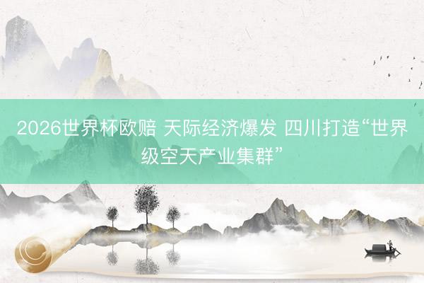 2026世界杯欧赔 天际经济爆发 四川打造“世界级空天产业集群”