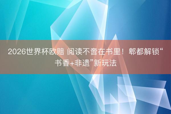 2026世界杯欧赔 阅读不啻在书里!郫都解锁“书香+非遗”新玩法