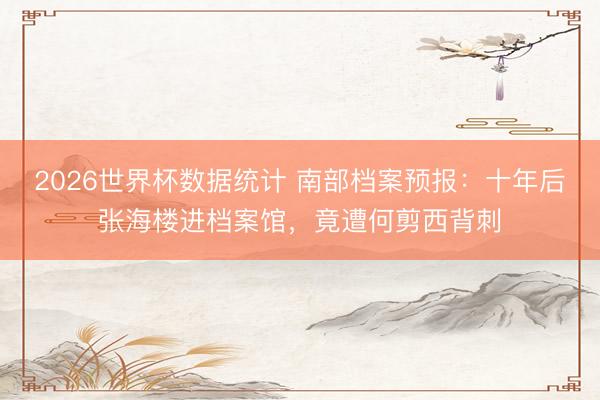 2026世界杯数据统计 南部档案预报:十年后张海楼进档案馆,竟遭何剪西背刺
