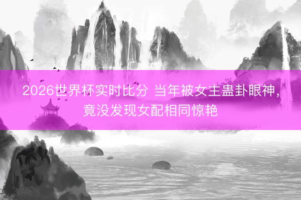 2026世界杯实时比分 当年被女主蛊卦眼神,竟没发现女配相同惊艳