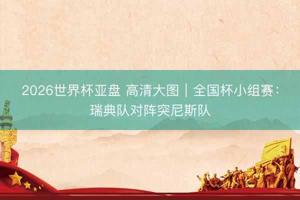 2026世界杯亚盘 高清大图|全国杯小组赛:瑞典队对阵突尼斯队