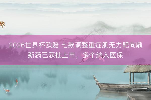 2026世界杯欧赔 七款调整重症肌无力靶向鼎新药已获批上市,多个纳入医保