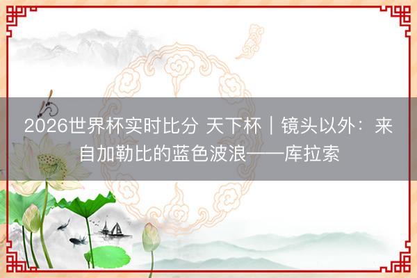 2026世界杯实时比分 天下杯|镜头以外:来自加勒比的蓝色波浪——库拉索
