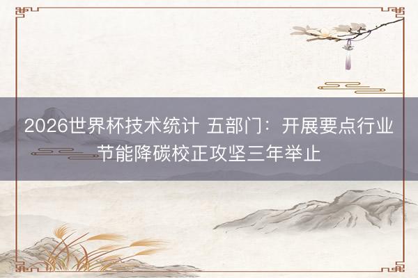 2026世界杯技术统计 五部门:开展要点行业节能降碳校正攻坚三年举止