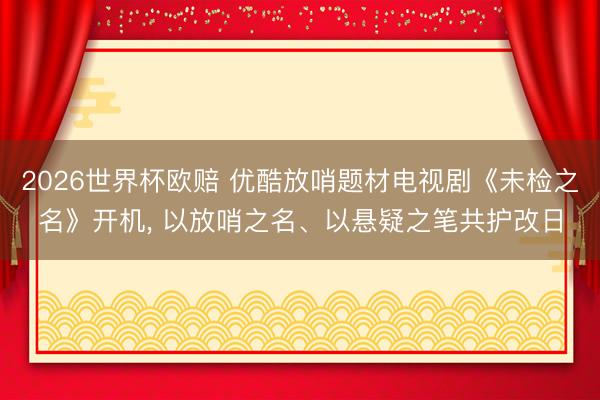 2026世界杯欧赔 优酷放哨题材电视剧《未检之名》开机, 以放哨之名、以悬疑之笔共护改日