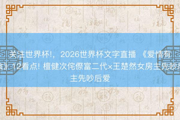 关注世界杯!,2026世界杯文字直播 《爱情有火食》12看点! 檀健次侘傺富二代×王楚然女房主先吵后爱