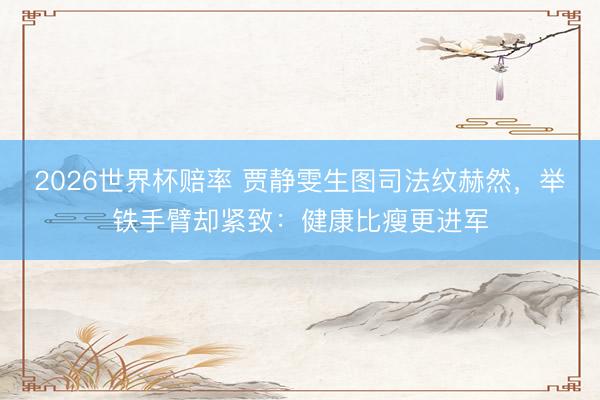 2026世界杯赔率 贾静雯生图司法纹赫然,举铁手臂却紧致:健康比瘦更进军