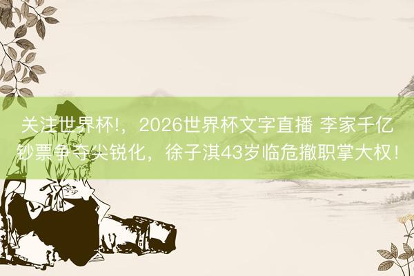 关注世界杯!,2026世界杯文字直播 李家千亿钞票争夺尖锐化,徐子淇43岁临危撤职掌大权!